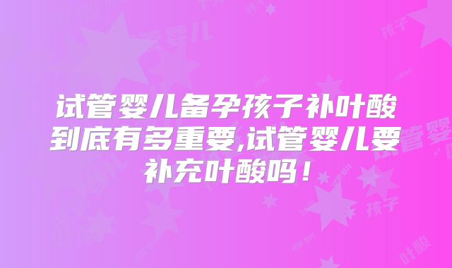 试管婴儿备孕孩子补叶酸到底有多重要,试管婴儿要补充叶酸吗！
