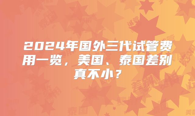2024年国外三代试管费用一览,美国、泰国差别真不小?