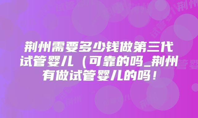 荆州需要多少钱做第三代试管婴儿(可靠的吗_荆州有做试管婴儿的吗!