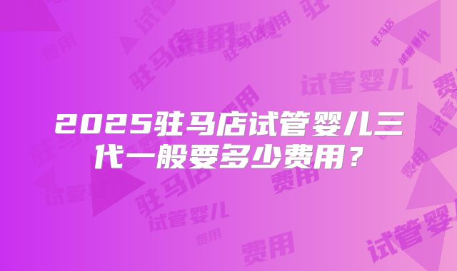 2025驻马店试管婴儿三代一般要多少费用?