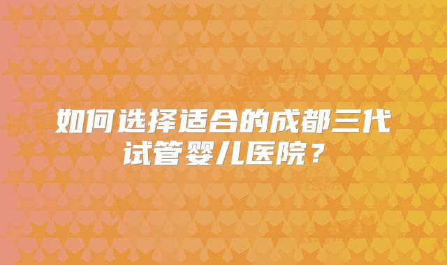 如何选择适合的成都三代试管婴儿医院？
