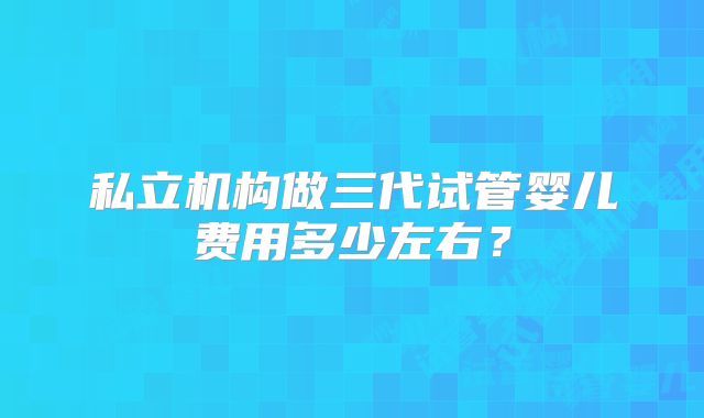 私立机构做三代试管婴儿费用多少左右?