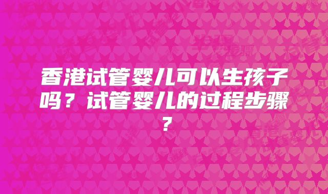 香港试管婴儿可以生孩子吗？试管婴儿的过程步骤？