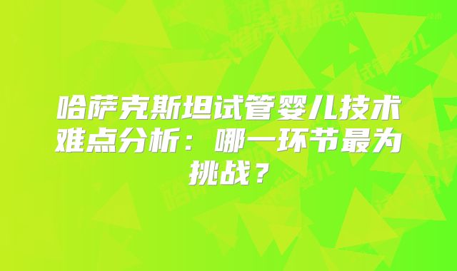 哈萨克斯坦试管婴儿技术难点分析：哪一环节最为挑战？