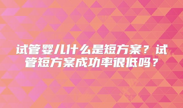 试管婴儿什么是短方案？试管短方案成功率很低吗？