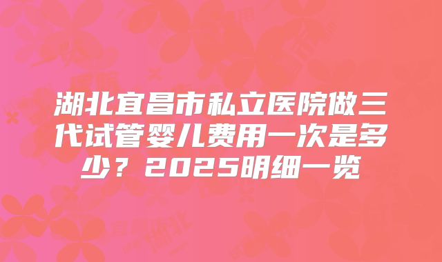 湖北宜昌市私立医院做三代试管婴儿费用一次是多少？2025明细一览