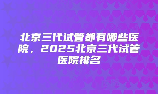 北京三代试管都有哪些医院,2025北京三代试管医院排名