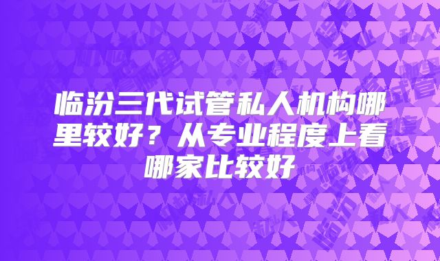 临汾三代试管私人机构哪里较好?从专业程度上看哪家比较好