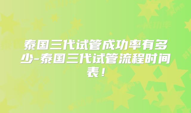 泰国三代试管成功率有多少-泰国三代试管流程时间表！