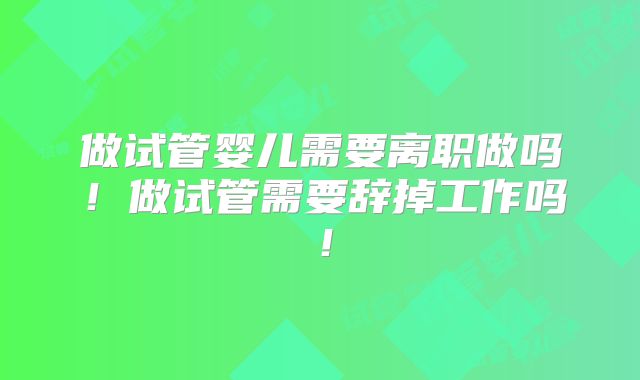 做试管婴儿需要离职做吗！做试管需要辞掉工作吗！