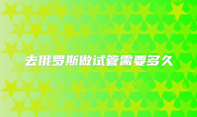 去俄罗斯做试管需要多久