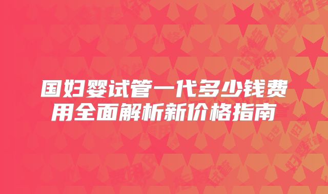 国妇婴试管一代多少钱费用全面解析新价格指南