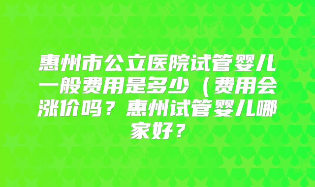 惠州市公立医院试管婴儿一般费用是多少(费用会涨价吗?惠州试管婴儿哪家好?