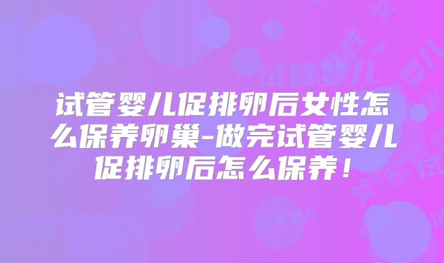 试管婴儿促排卵后女性怎么保养卵巢-做完试管婴儿促排卵后怎么保养！