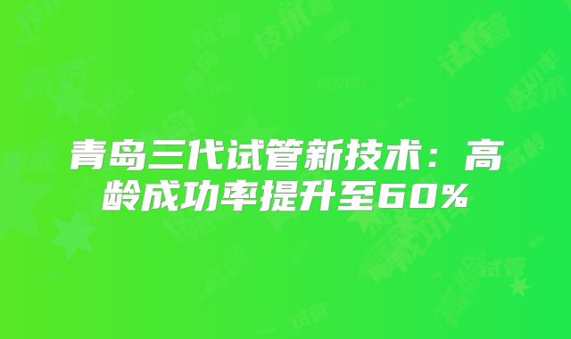 青岛三代试管新技术：高龄成功率提升至60%