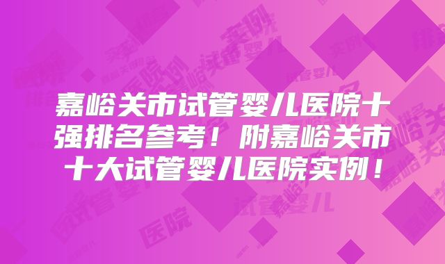 嘉峪关市试管婴儿医院十强排名参考!附嘉峪关市十大试管婴儿医院实例!