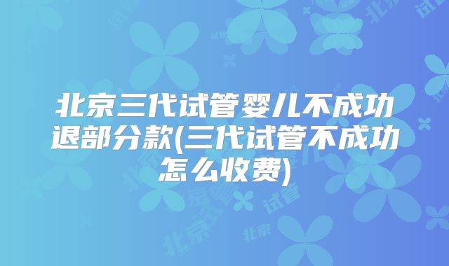 北京三代试管婴儿不成功退部分款(三代试管不成功怎么收费)