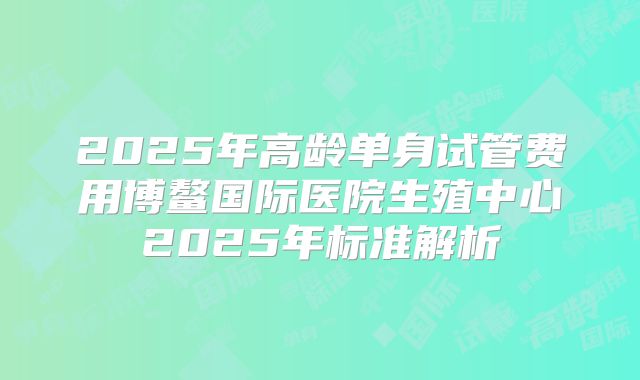 2025年高龄单身试管费用博鳌国际医院生殖中心2025年标准解析