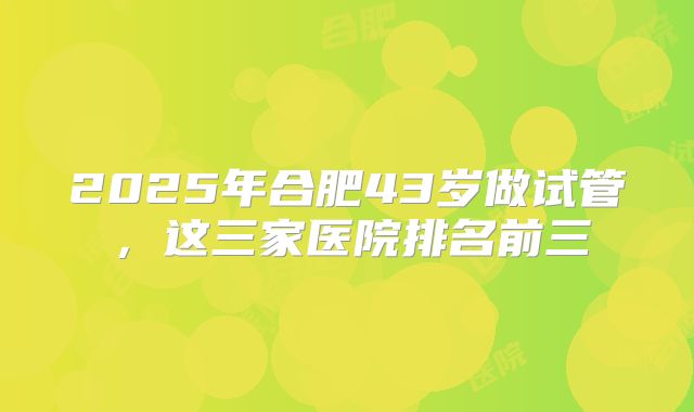 2025年合肥43岁做试管，这三家医院排名前三