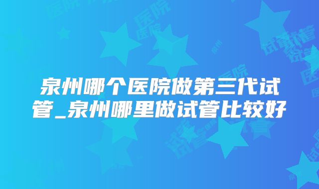 泉州哪个医院做第三代试管_泉州哪里做试管比较好