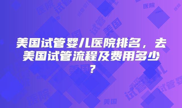 美国试管婴儿医院排名,去美国试管流程及费用多少?