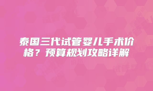 泰国三代试管婴儿手术价格？预算规划攻略详解