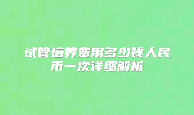 试管培养费用多少钱人民币一次详细解析