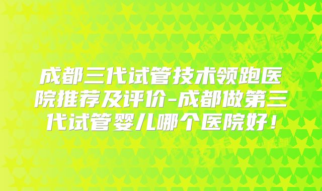成都三代试管技术领跑医院推荐及评价-成都做第三代试管婴儿哪个医院好！