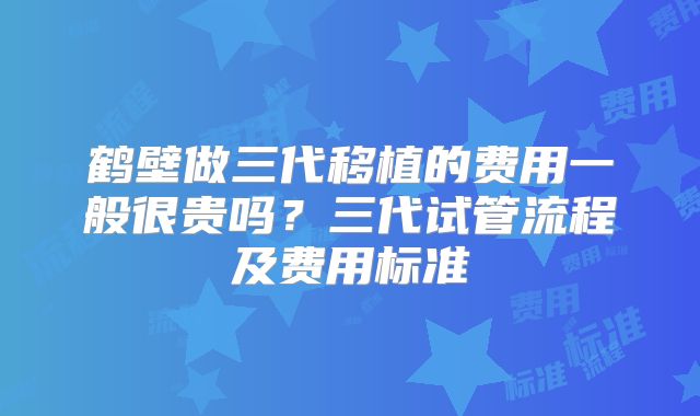鹤壁做三代移植的费用一般很贵吗？三代试管流程及费用标准
