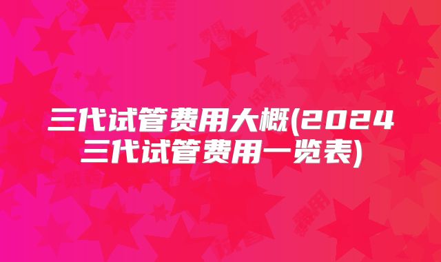 三代试管费用大概(2024三代试管费用一览表)