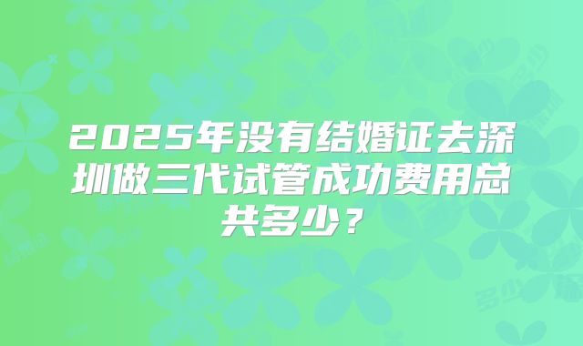 2025年没有结婚证去深圳做三代试管成功费用总共多少?
