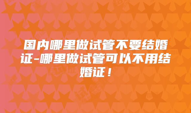 国内哪里做试管不要结婚证-哪里做试管可以不用结婚证!