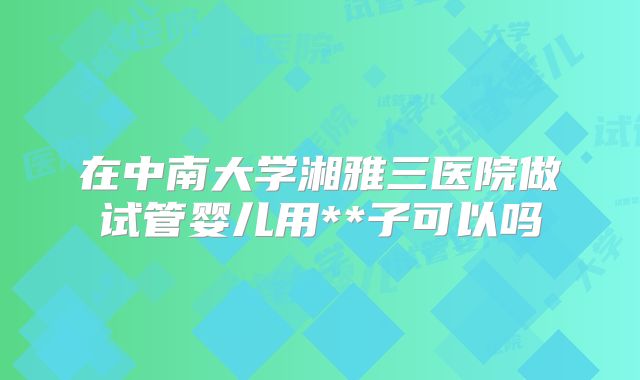 在中南大学湘雅三医院做试管婴儿用**子可以吗