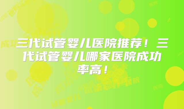 三代试管婴儿医院推荐！三代试管婴儿哪家医院成功率高！