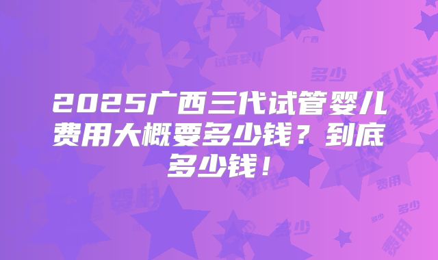 2025广西三代试管婴儿费用大概要多少钱？到底多少钱！