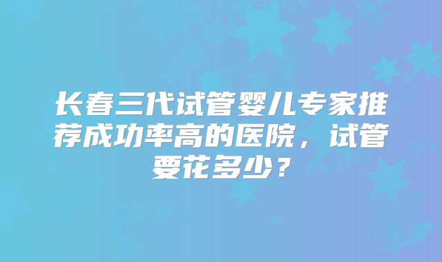 长春三代试管婴儿专家推荐成功率高的医院,试管要花多少?