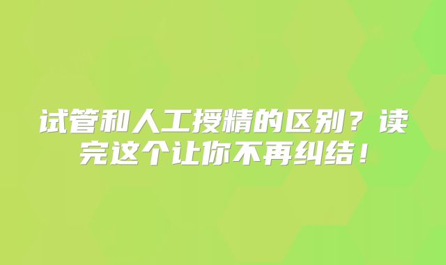 试管和人工授精的区别？读完这个让你不再纠结！