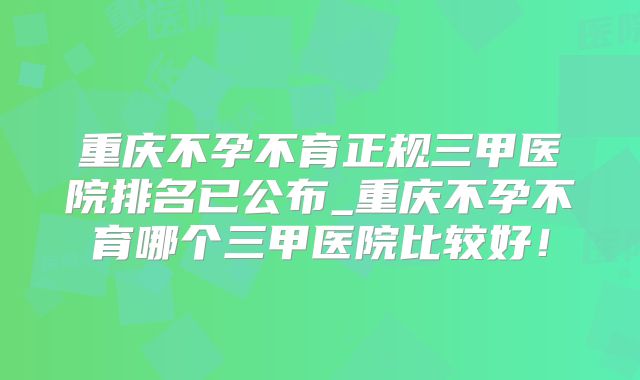 重庆不孕不育正规三甲医院排名已公布_重庆不孕不育哪个三甲医院比较好！