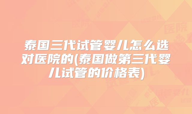 泰国三代试管婴儿怎么选对医院的(泰国做第三代婴儿试管的价格表)