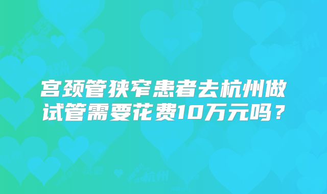 宫颈管狭窄患者去杭州做试管需要花费10万元吗？
