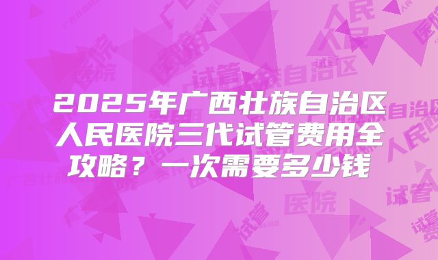 2025年广西壮族自治区人民医院三代试管费用全攻略？一次需要多少钱