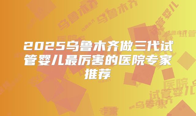 2025乌鲁木齐做三代试管婴儿最厉害的医院专家推荐