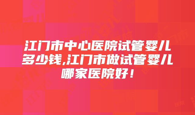 江门市中心医院试管婴儿多少钱,江门市做试管婴儿哪家医院好!