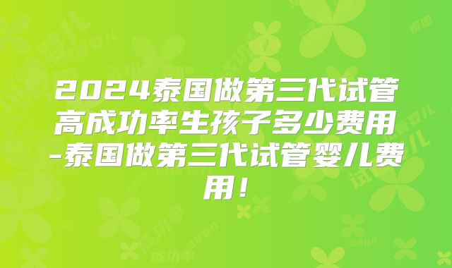 2024泰国做第三代试管高成功率生孩子多少费用-泰国做第三代试管婴儿费用!