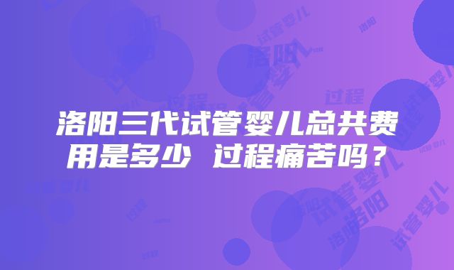 洛阳三代试管婴儿总共费用是多少 过程痛苦吗？