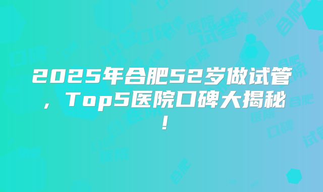 2025年合肥52岁做试管，Top5医院口碑大揭秘！