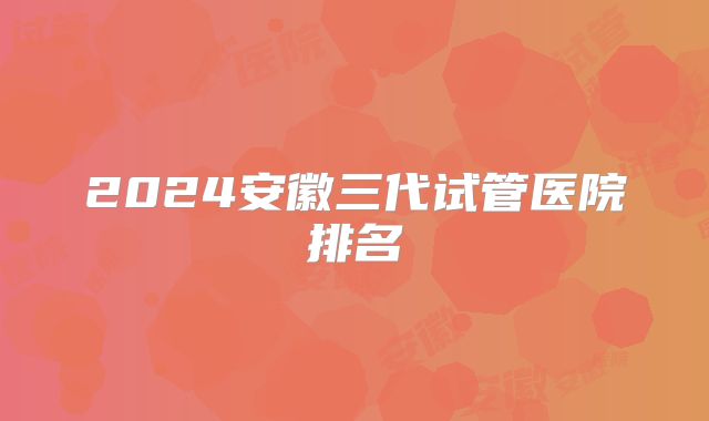 2024安徽三代试管医院排名
