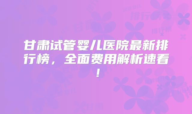 甘肃试管婴儿医院最新排行榜，全面费用解析速看！
