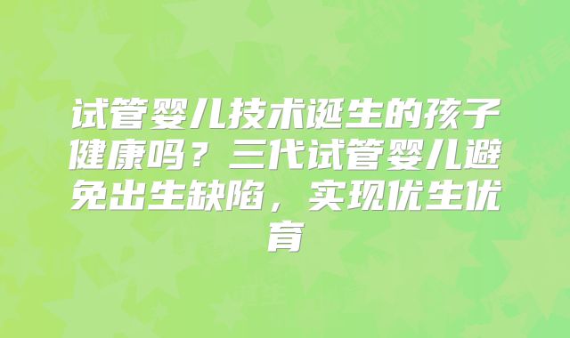 试管婴儿技术诞生的孩子健康吗？三代试管婴儿避免出生缺陷，实现优生优育
