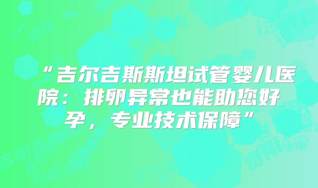 “吉尔吉斯斯坦试管婴儿医院：排卵异常也能助您好孕，专业技术保障”